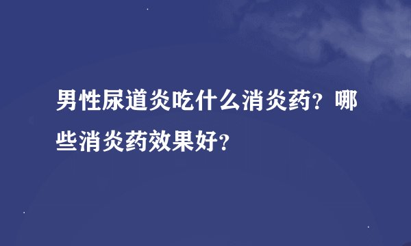 男性尿道炎吃什么消炎药？哪些消炎药效果好？