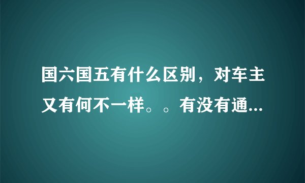 国六国五有什么区别，对车主又有何不一样。。有没有通俗易懂的的答案呢