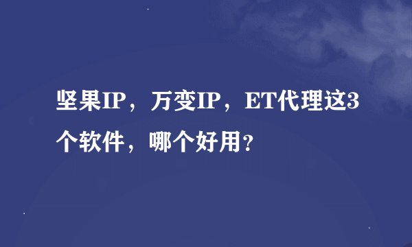 坚果IP，万变IP，ET代理这3个软件，哪个好用？