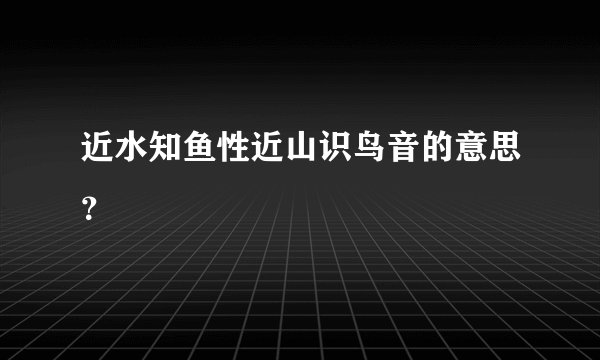 近水知鱼性近山识鸟音的意思？