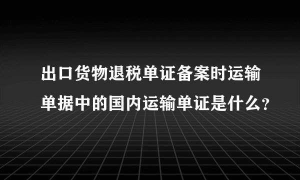 出口货物退税单证备案时运输单据中的国内运输单证是什么？
