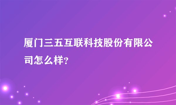 厦门三五互联科技股份有限公司怎么样？