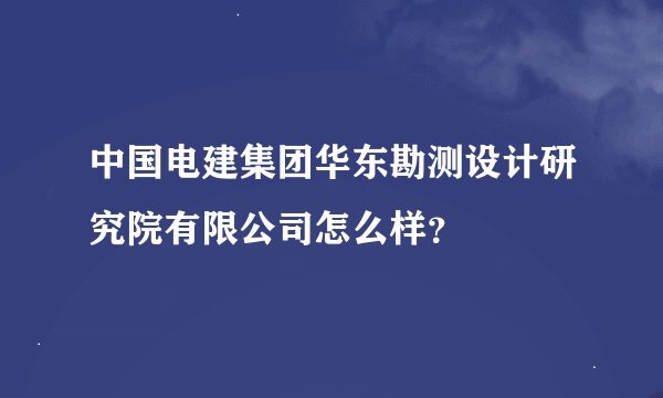 中国电建集团华东勘测设计研究院有限公司怎么样？