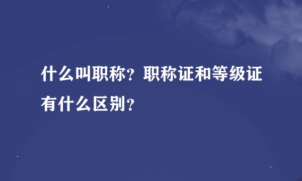 什么叫职称？职称证和等级证有什么区别？