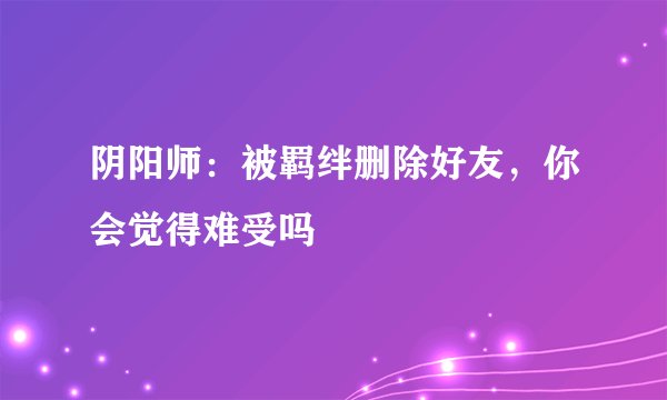 阴阳师:被羁绊删除好友,你会觉得难受吗