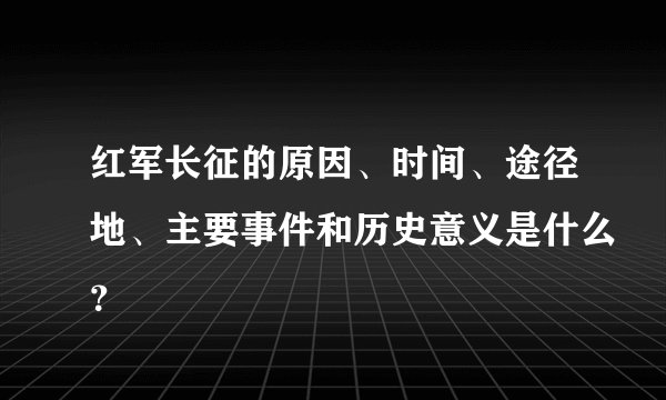 红军长征的原因、时间、途径地、主要事件和历史意义是什么？