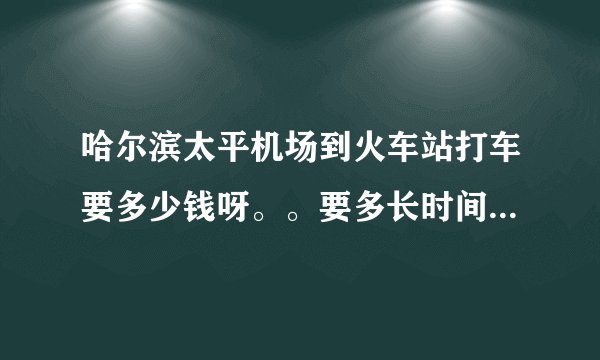 哈尔滨太平机场到火车站打车要多少钱呀。。要多长时间呀，，希望朋友们能告诉一下。谢了 。、