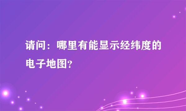 请问：哪里有能显示经纬度的电子地图？