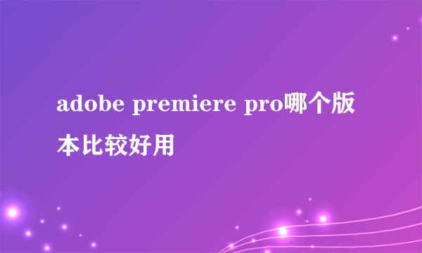 adobe premiere pro哪个版本比较好用
