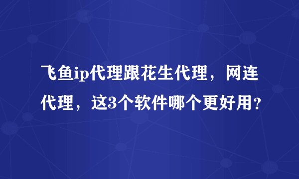 飞鱼ip代理跟花生代理，网连代理，这3个软件哪个更好用？