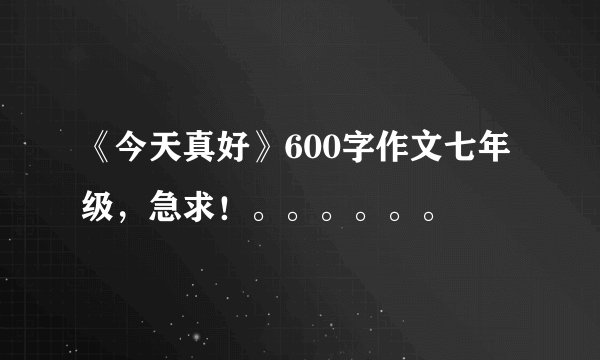 《今天真好》600字作文七年级，急求！。。。。。。