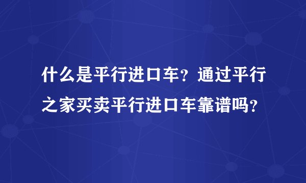 什么是平行进口车？通过平行之家买卖平行进口车靠谱吗？