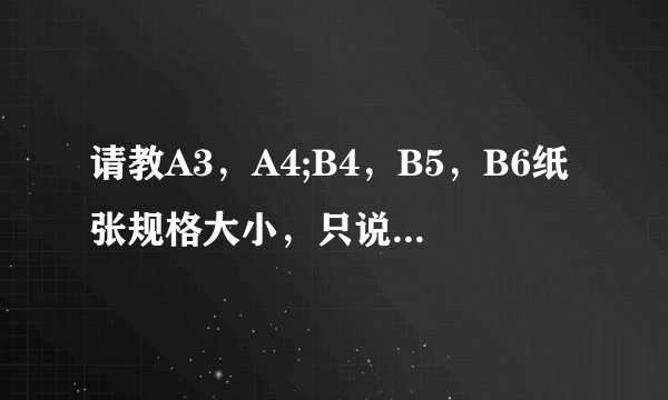 请教A3，A4;B4，B5，B6纸张规格大小，只说出规格大小就OK，详细介绍就不用说了，谢谢