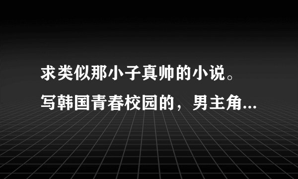 求类似那小子真帅的小说。 写韩国青春校园的，男主角是混黑帮的。