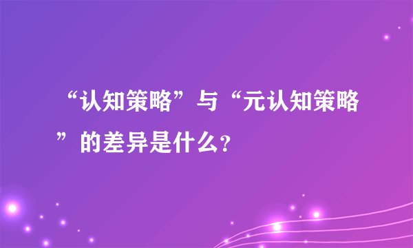 “认知策略”与“元认知策略”的差异是什么？