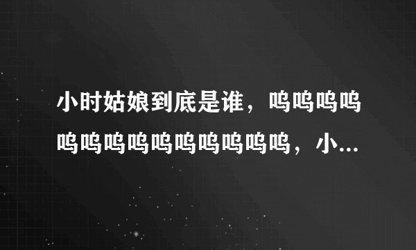 小时姑娘到底是谁，呜呜呜呜呜呜呜呜呜呜呜呜呜呜，小时姑娘（爱殇）的原唱，小时姑娘是谁。