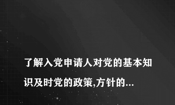 
了解入党申请人对党的基本知识及时党的政策,方针的掌握程度情况

