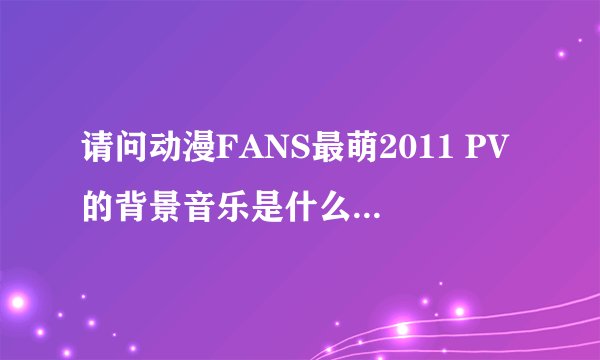 请问动漫FANS最萌2011 PV的背景音乐是什么 很好听 求答 谢谢O(∩_∩)O