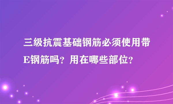 三级抗震基础钢筋必须使用带E钢筋吗？用在哪些部位？