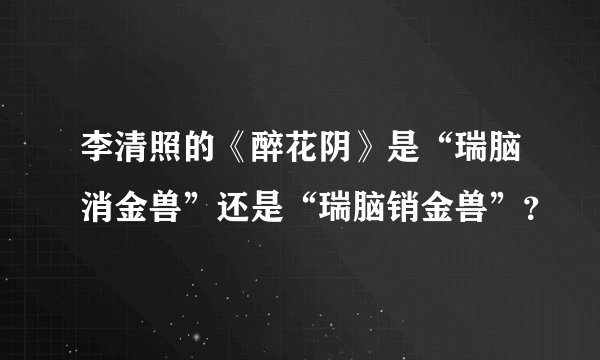 李清照的《醉花阴》是“瑞脑消金兽”还是“瑞脑销金兽”？