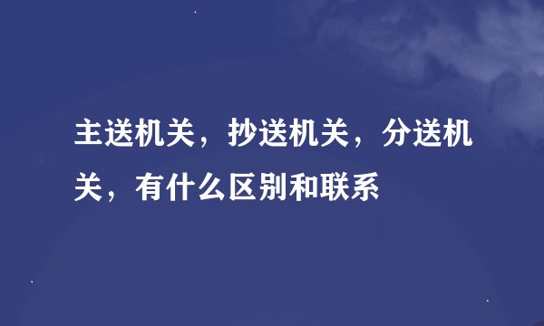 主送机关，抄送机关，分送机关，有什么区别和联系
