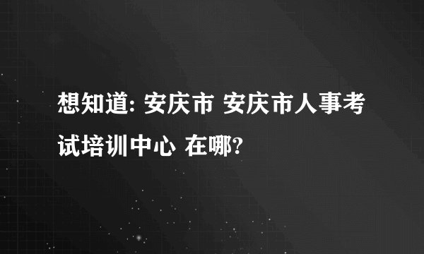 想知道: 安庆市 安庆市人事考试培训中心 在哪?