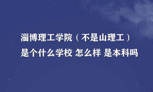 淄博理工学院（不是山理工）是个什么学校 怎么样 是本科吗