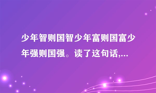 少年智则国智少年富则国富少年强则国强。读了这句话,你有什么样的想法？