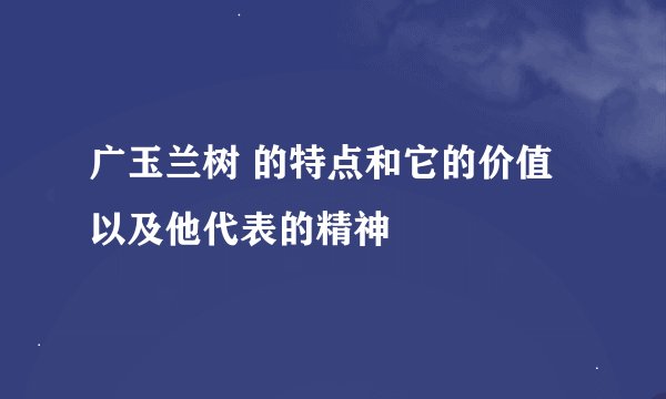 广玉兰树 的特点和它的价值以及他代表的精神