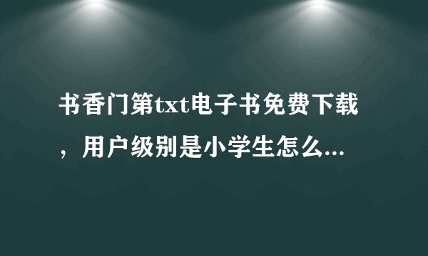 书香门第txt电子书免费下载，用户级别是小学生怎么升级，但是怎么升级啊？- - 原谅我其实我真的很白目....