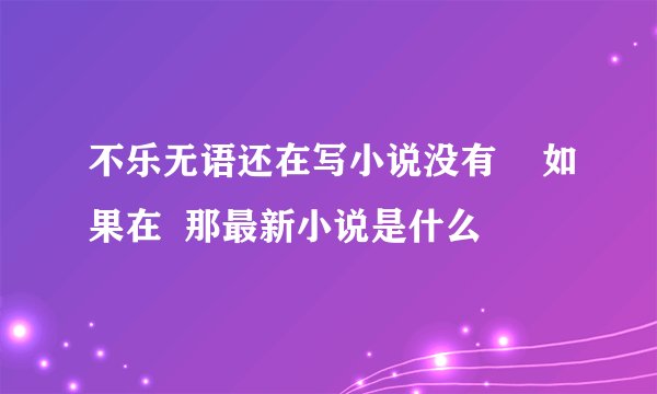 不乐无语还在写小说没有    如果在  那最新小说是什么