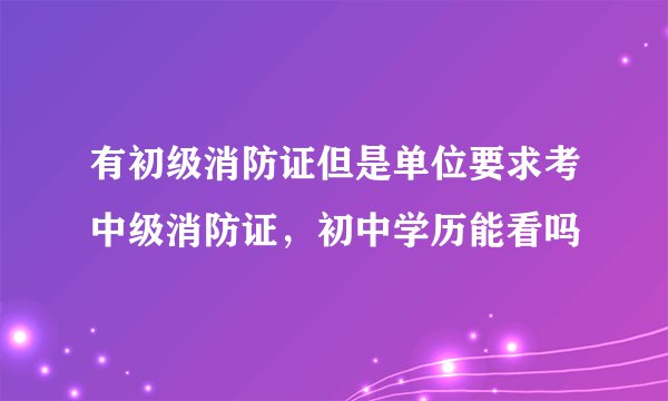 有初级消防证但是单位要求考中级消防证，初中学历能看吗