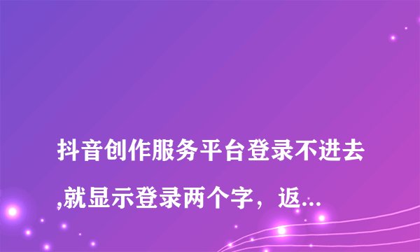 
抖音创作服务平台登录不进去,就显示登录两个字，返回也返回不了。怎么回事

