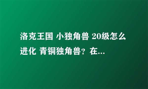 洛克王国 小独角兽 20级怎么进化 青铜独角兽？在哪里进化啊