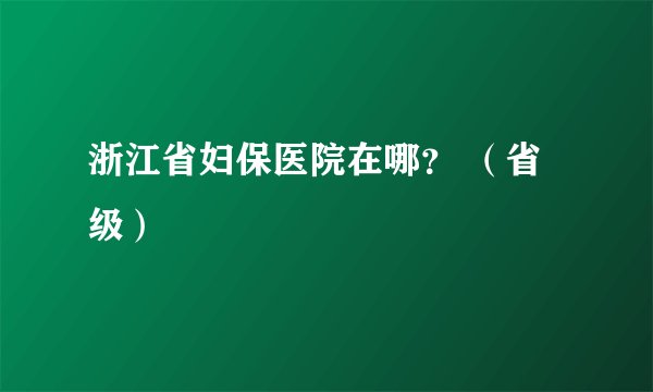 浙江省妇保医院在哪？ （省级）