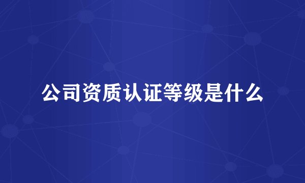 公司资质认证等级是什么