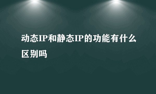动态IP和静态IP的功能有什么区别吗