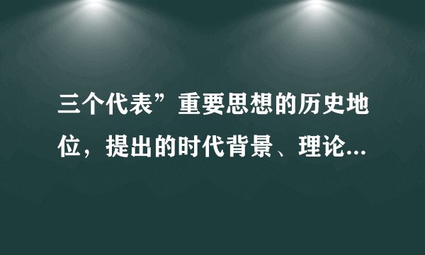 三个代表”重要思想的历史地位，提出的时代背景、理论基础和科学内涵。