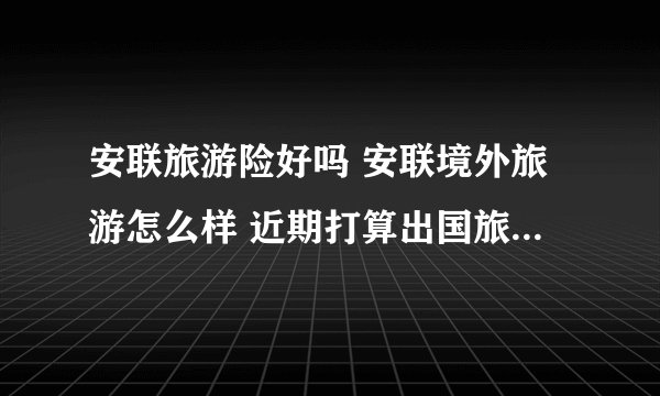 安联旅游险好吗 安联境外旅游怎么样 近期打算出国旅游想买份旅游险，求推荐