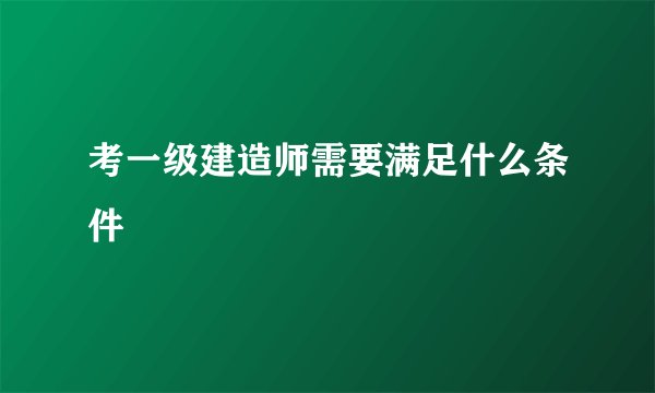 考一级建造师需要满足什么条件