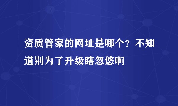 资质管家的网址是哪个？不知道别为了升级瞎忽悠啊