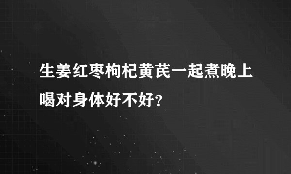 生姜红枣枸杞黄芪一起煮晚上喝对身体好不好？