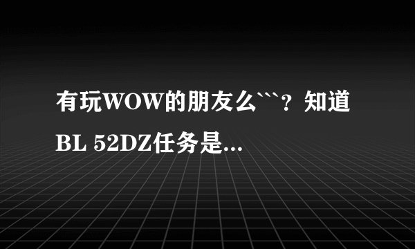 有玩WOW的朋友么```？知道BL 52DZ任务是怎么做的吗？ 还知道大法师雷姆托里的位置么```谢谢了 ``