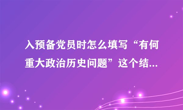 入预备党员时怎么填写“有何重大政治历史问题”这个结论怎么写大家能否帮个忙？