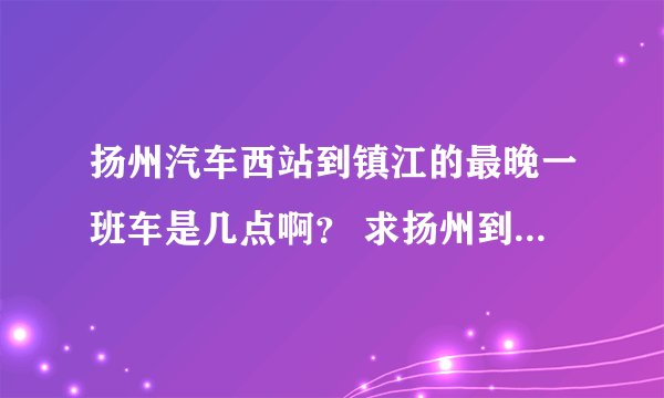 扬州汽车西站到镇江的最晚一班车是几点啊？ 求扬州到镇江的汽车时间表
