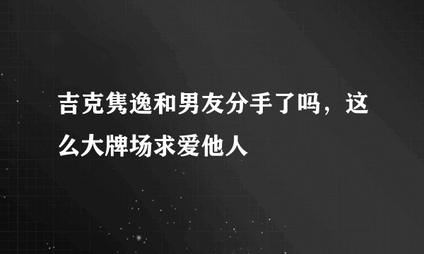 吉克隽逸和男友分手了吗，这么大牌场求爱他人