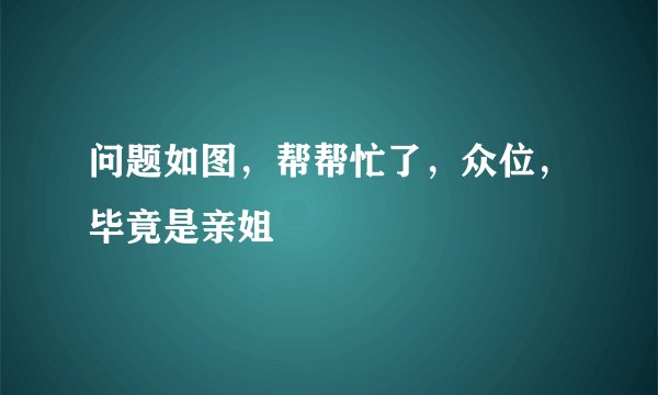 问题如图，帮帮忙了，众位，毕竟是亲姐