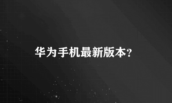 华为手机最新版本？