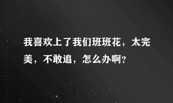 我喜欢上了我们班班花，太完美，不敢追，怎么办啊？