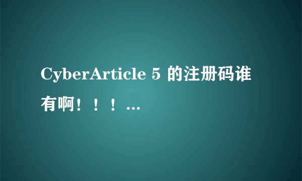 CyberArticle 5 的注册码谁有啊！！！！！！！！！！